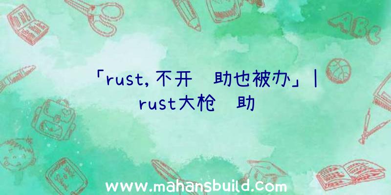 「rust,不开辅助也被办」|rust大枪辅助